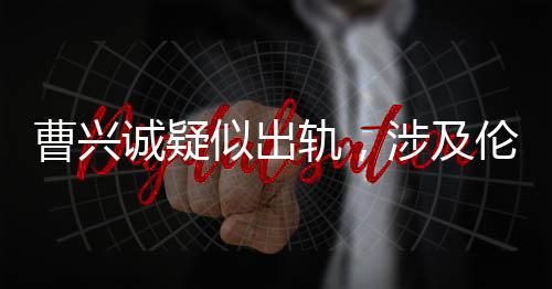 曹兴诚疑似出轨，涉及伦理挑战的小三角恋情揭露