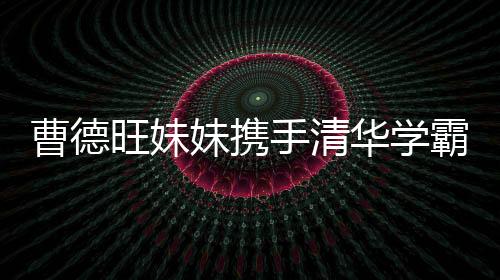 曹德旺妹妹携手清华学霸强势进军，百亿IPO在路上