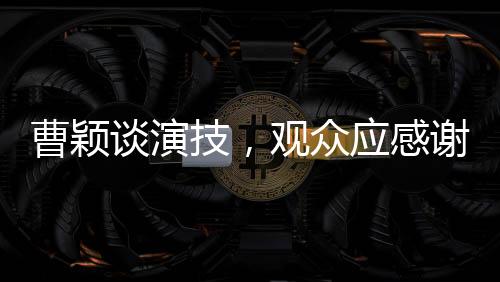 曹颖谈演技，观众应感谢她未演周芷若，背后的故事令人深思
