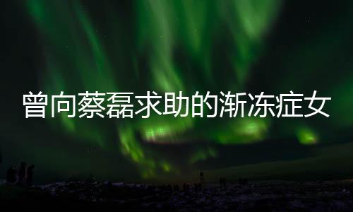 曾向蔡磊求助的渐冻症女孩离世，各界人士深感痛惜