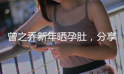 曾之乔新年晒孕肚，分享幸福时刻