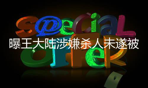 曝王大陆涉嫌杀人未遂被移送侦办，案件进展持续关注