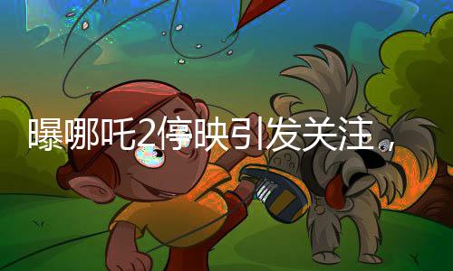 曝哪吒2停映引发关注，300家影院密钥中止事件揭秘
