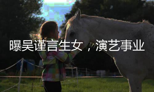 曝吴谨言生女，演艺事业继续闪耀光芒