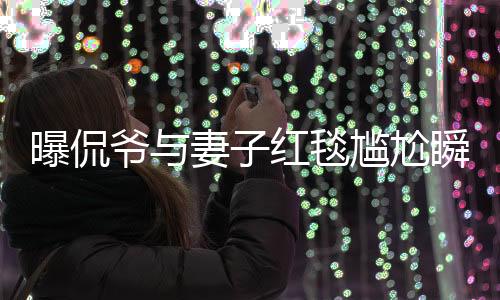 曝侃爷与妻子红毯尴尬瞬间，不请自来的惊喜变尴尬离别