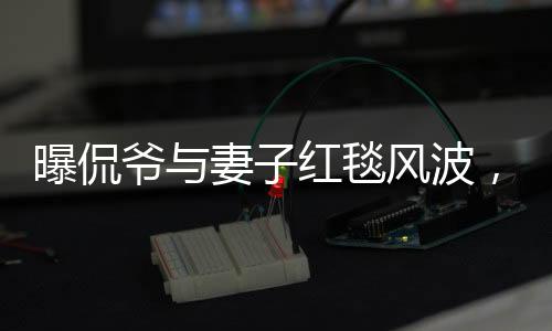 曝侃爷与妻子红毯风波，不请自来的尴尬瞬间
