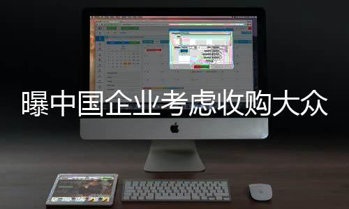 曝中国企业考虑收购大众德国工厂，跨国并购的新篇章