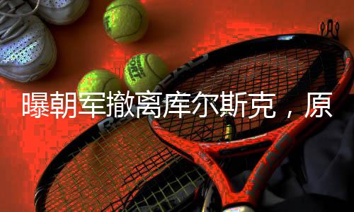 曝朝军撤离库尔斯克，原因深度解析