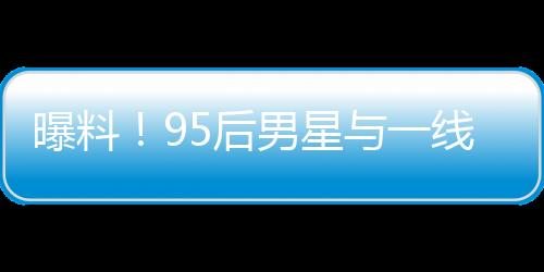 曝料！95后男星与一线女星热恋引发大瓜预期