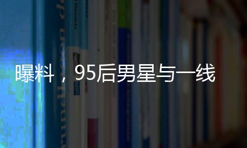 曝料，95后男星与一线女星即将揭晓大瓜！一场瞩目的娱乐圈风云即将掀起！