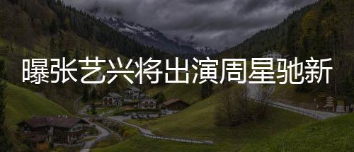 曝张艺兴将出演周星驰新电影女足，一部备受瞩目的跨界合作大片