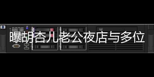 曝胡杏儿老公夜店与多位美女搂抱，引发关注热议