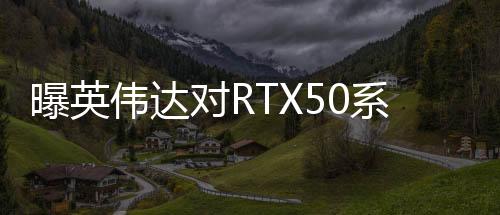 曝英伟达对RTX50系显卡搞饥饿营销 营造供不应求假象