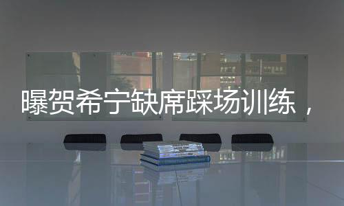 曝贺希宁缺席踩场训练，引发球迷关注