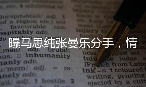 曝马思纯张曼乐分手，情感历程引发关注