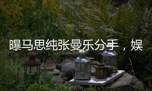 曝马思纯张曼乐分手，娱乐圈情感再掀波澜