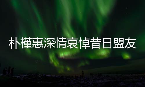 朴槿惠深情哀悼昔日盟友尹锡悦入狱，情感真挚令人动容