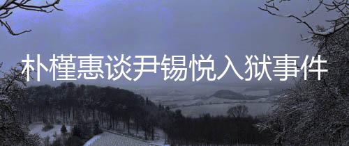 朴槿惠谈尹锡悦入狱事件，深深的揪心与关注