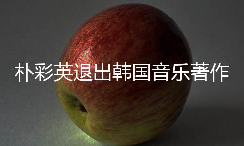 朴彩英退出韩国音乐著作权协会，业界震惊与深度思考