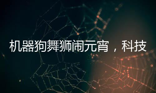 机器狗舞狮闹元宵，科技与传统文化融合欢庆佳节