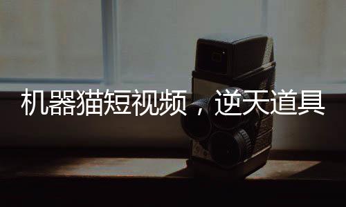 机器猫短视频，逆天道具震撼诸天