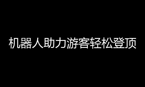 机器人助力游客轻松登顶泰山