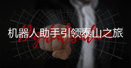 机器人助手引领泰山之旅，科技助力游客畅享欢乐登山体验