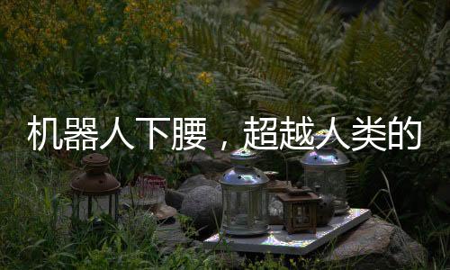 机器人下腰，超越人类的丝滑动作展示
