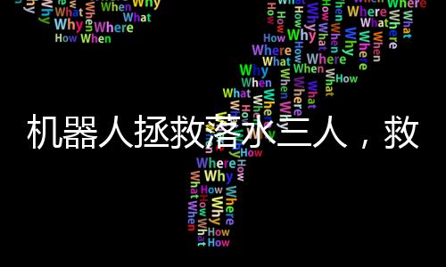 机器人拯救落水三人，救援科技的崭新里程碑