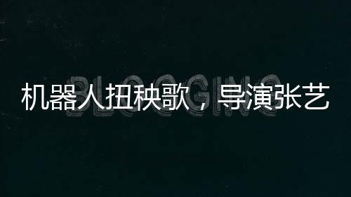 机器人扭秧歌，导演张艺谋演绎科技与传统的完美融合