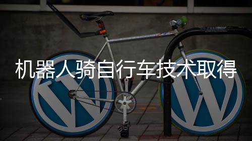 机器人骑自行车技术取得突破，智能化时代的崭新里程碑