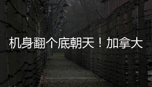 机身翻个底朝天！加拿大多伦多一客机着陆时发生事故致15伤