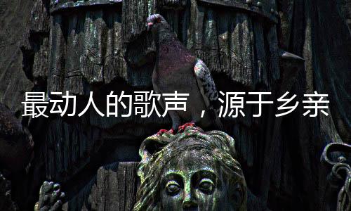 最动人的歌声，源于乡亲们的深情
