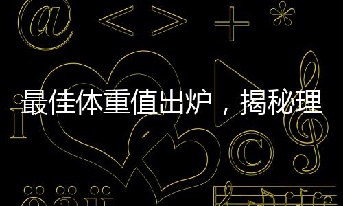 最佳体重值出炉，揭秘理想体重范围引领健康生活潮流