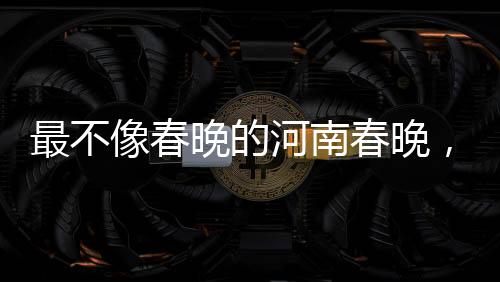 最不像春晚的河南春晚，创新与传统融合的文化盛宴
