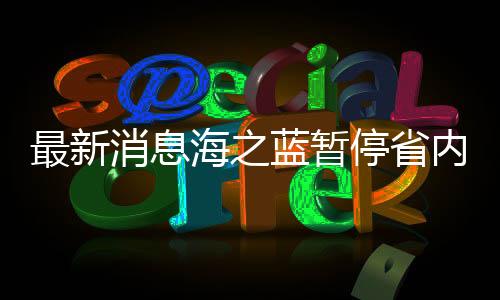 最新消息海之蓝暂停省内订单服务，企业运营调整及未来展望