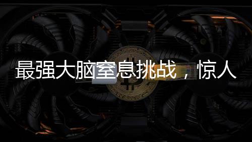 最强大脑窒息挑战，惊人的智力较量持续至极限时刻——一场智力竞赛的全程记录