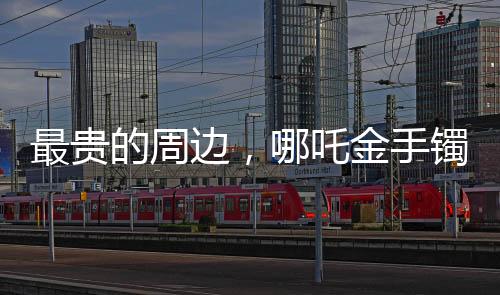 最贵的周边，哪吒金手镯——豪华周边市场的瞩目之选
