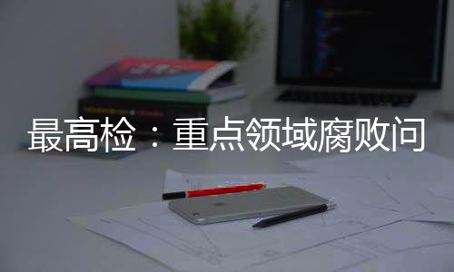 最高检：重点领域腐败问题治理成效明显