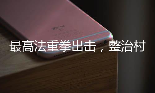 最高法重拳出击，整治村霸和家族黑恶势力，维护乡村和谐稳定