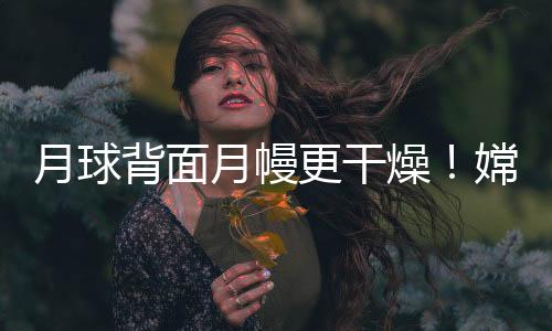 月球背面月幔更干燥！嫦娥六号样品研究首获月背月幔水含量