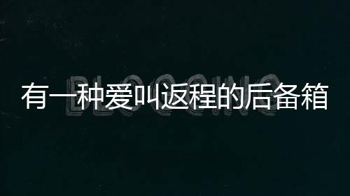 有一种爱叫返程的后备箱，满满的关爱与牵挂