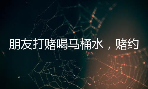 朋友打赌喝马桶水，赌约有效性引热议