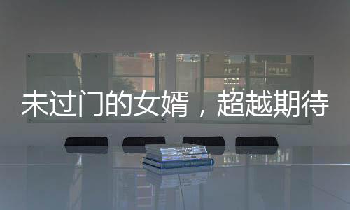 未过门的女婿，超越期待的卓越能力