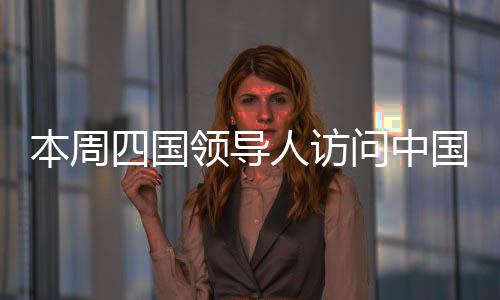 本周四国领导人访问中国，深化合作，共谋发展