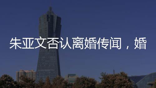 朱亚文否认离婚传闻，婚姻状况稳定