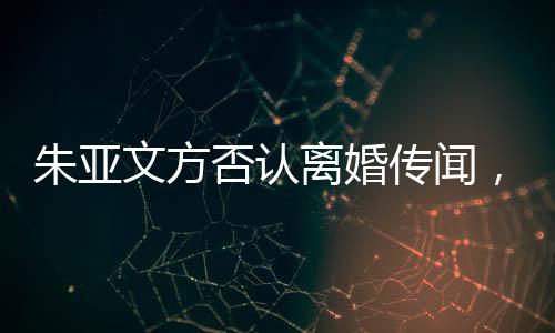 朱亚文方否认离婚传闻，婚姻状况成焦点热议话题
