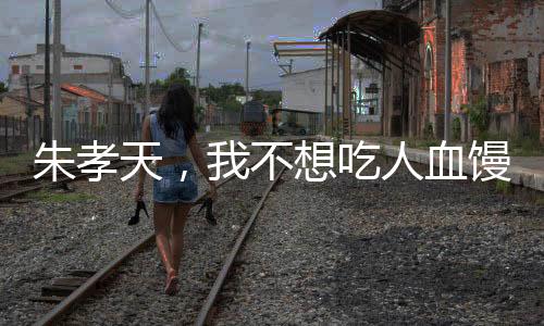 朱孝天，我不想吃人血馒头