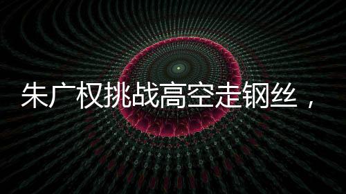 朱广权挑战高空走钢丝，勇气与技艺的壮举