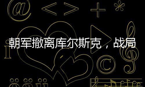朝军撤离库尔斯克，战局影响深度解析